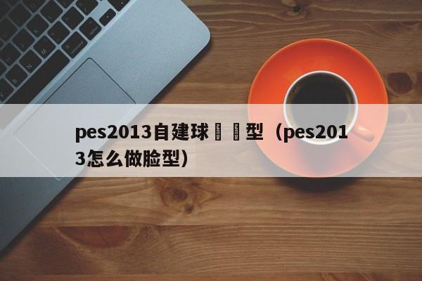 pes2013自建球員臉型（pes2013怎麼做臉型）