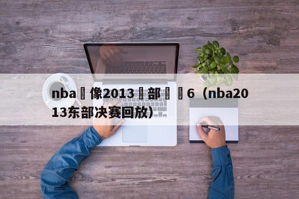 nba錄像2013東部決賽6（nba2013東部決賽回放）