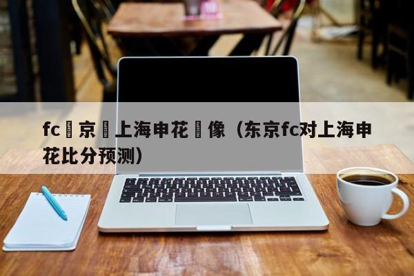 fc東京對上海申花錄像（東京fc對上海申花比分預測）