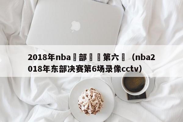 2018年nba東部決賽第六場（nba2018年東部決賽第6場錄像cctv）