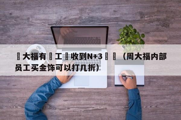 週大福有員工稱收到N+3賠償（周大福內部員工買金飾可以打幾折）