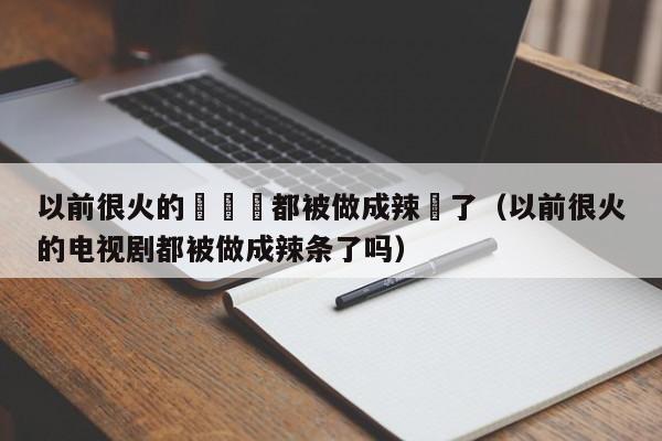 以前很火的電視劇都被做成辣條了（以前很火的電視劇都被做成辣條了嗎）