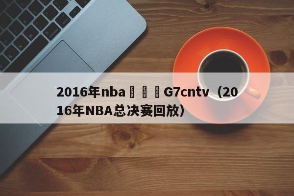 2016年nba總決賽G7cntv（2016年NBA總決賽回放）