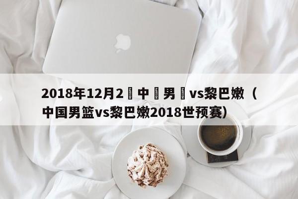 2018年12月2號中國男籃vs黎巴嫩（中國男籃vs黎巴嫩2018世預賽）