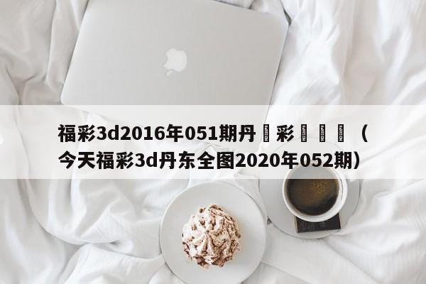 福彩3d2016年051期丹東彩報圖庫（今天福彩3d丹東全圖2020年052期）