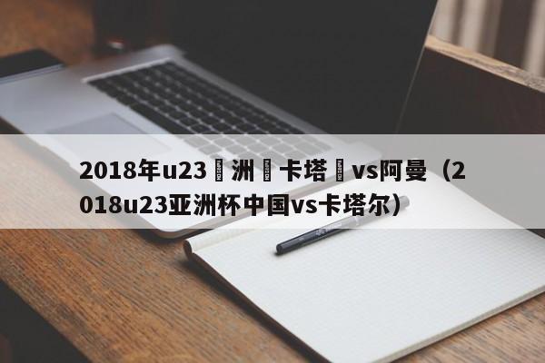 2018年u23亞洲盃卡塔爾vs阿曼（2018u23亞洲杯中國vs卡塔爾）