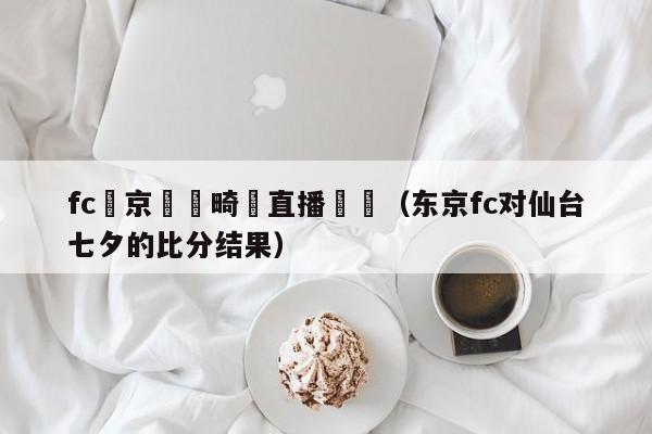 fc東京對長畸預直播視頻（東京fc對仙臺七夕的比分結果）