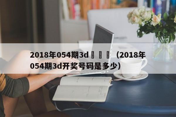 2018年054期3d開獎號（2018年054期3d開獎號碼是多少）