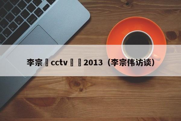 李宗偉cctv專訪2013（李宗偉訪談）