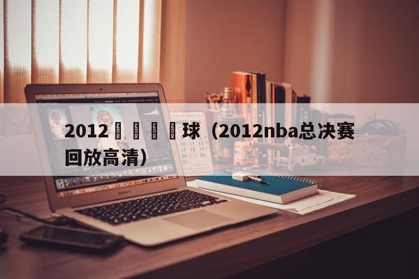 2012總決賽籃球（2012nba總決賽回放高清）