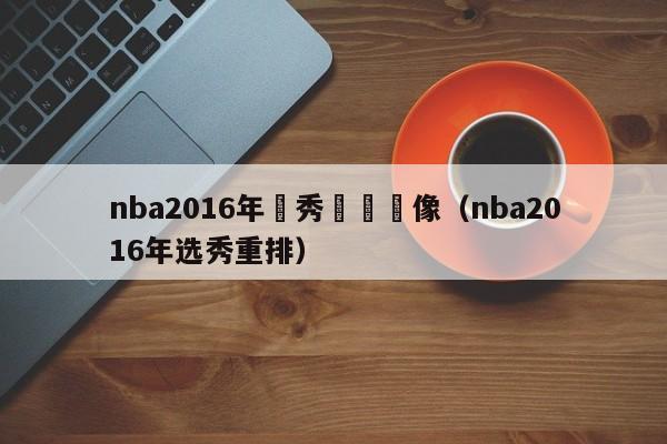 nba2016年選秀視頻錄像（nba2016年選秀重排）