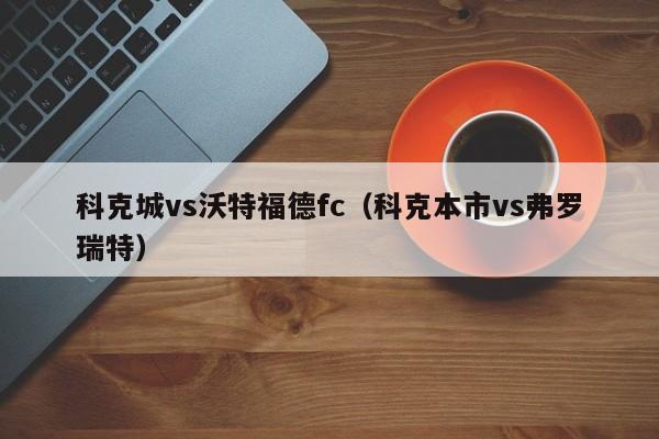 科克城vs沃特福德fc（科克本市vs弗羅瑞特）