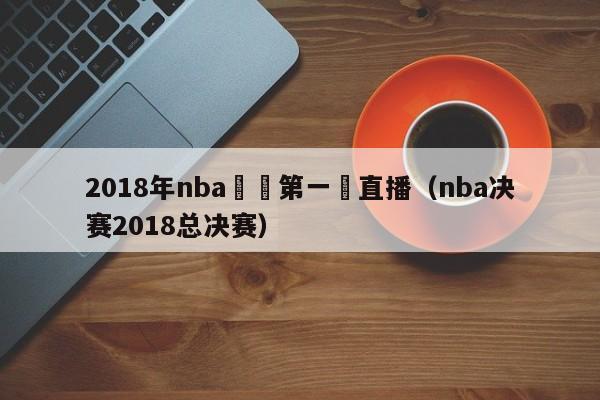 2018年nba決賽第一場直播（nba決賽2018總決賽）