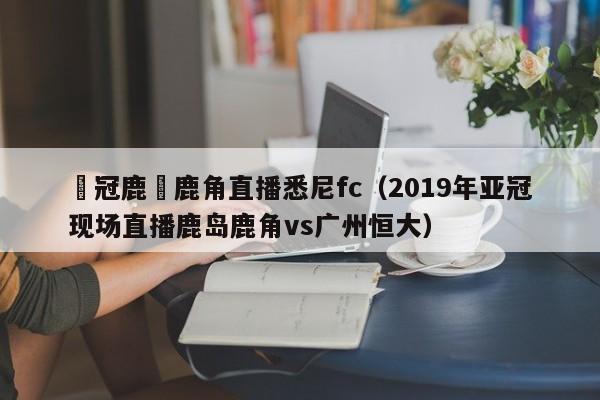 亞冠鹿島鹿角直播悉尼fc（2019年亞冠現場直播鹿島鹿角vs廣州恒大）