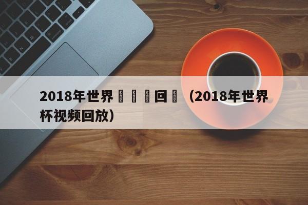 2018年世界盃視頻回訪（2018年世界杯視頻回放）