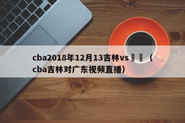 cba2018年12月13吉林vs廣東（cba吉林對廣東視頻直播）