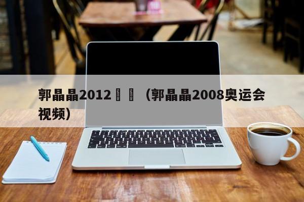 郭晶晶2012奧運（郭晶晶2008奧運會視頻）