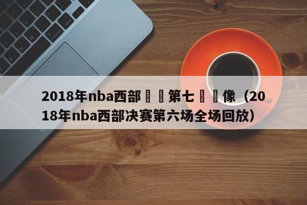 2018年nba西部決賽第七場錄像（2018年nba西部決賽第六場全場回放）