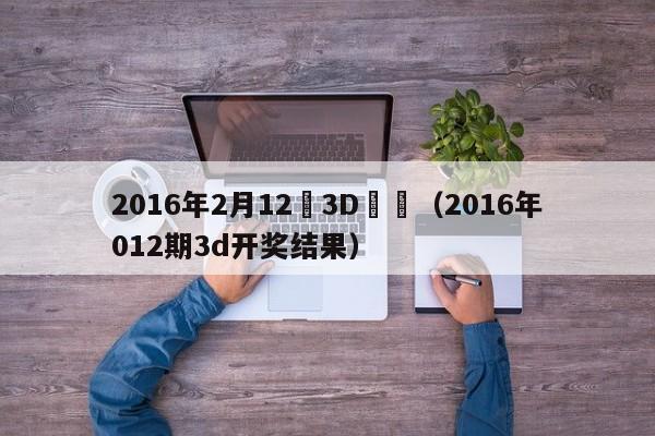 2016年2月12號3D開獎（2016年012期3d開獎結果）