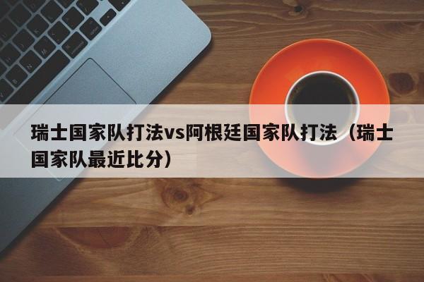 瑞士國家隊打法vs阿根廷國家隊打法（瑞士國家隊最近比分）