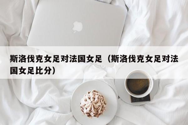 斯洛伐克女足對法國女足（斯洛伐克女足對法國女足比分）