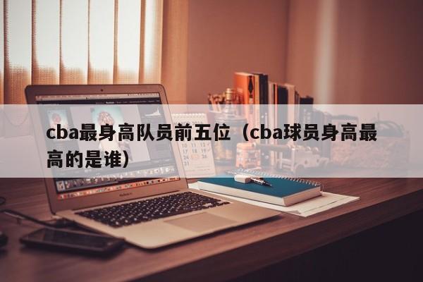 cba最身高隊員前五位（cba球員身高最高的是誰）