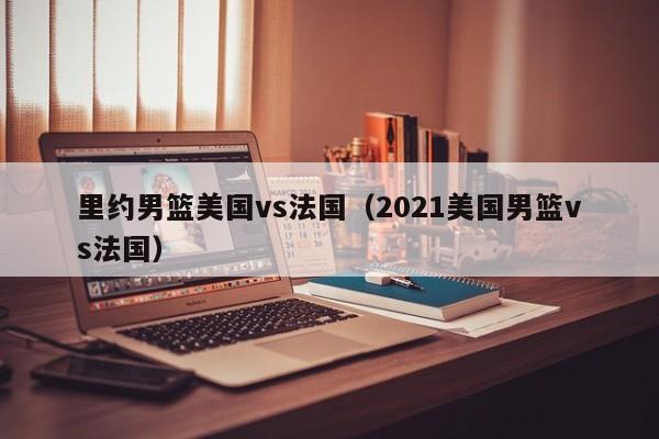 裏約男籃美國vs法國（2021美國男籃vs法國）