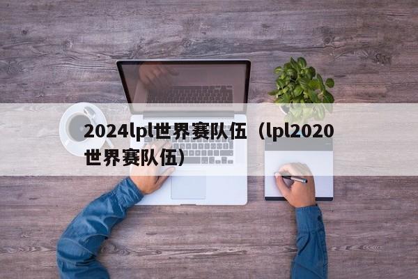 2024lpl世界賽隊伍（lpl2020世界賽隊伍）