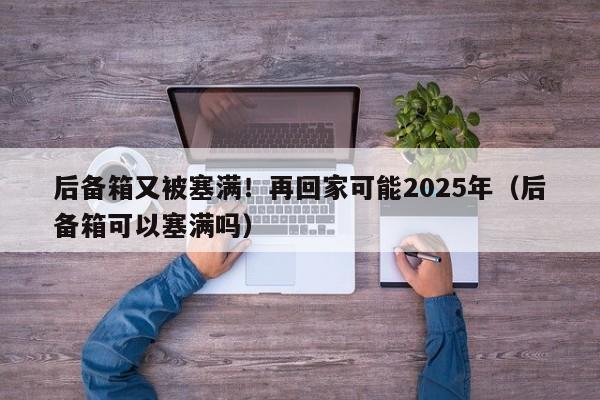 後備箱又被塞滿！再回家可能2025年（後備箱可以塞滿嗎）