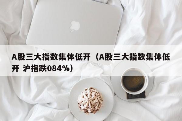 A股三大指數集體低開（A股三大指數集體低開 滬指跌084%）