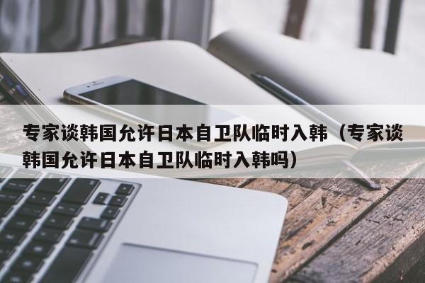 專家談韓國允許日本自衛隊臨時入韓（專家談韓國允許日本自衛隊臨時入韓嗎）