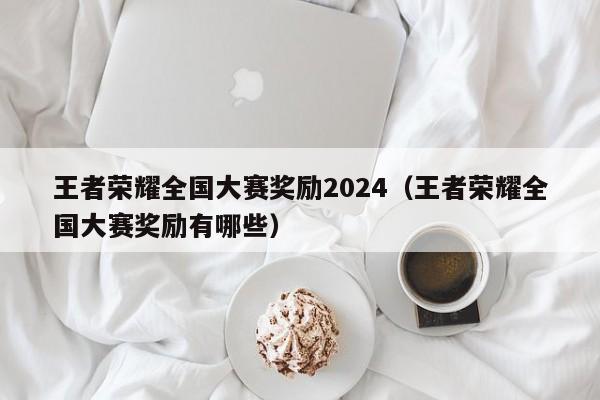 王者榮耀全國大賽獎勵2024（王者榮耀全國大賽獎勵有哪些）