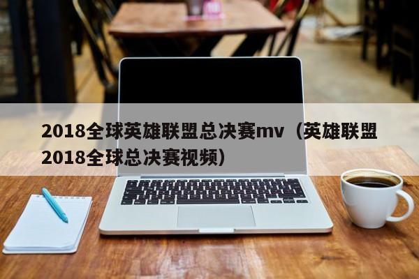 2018全球英雄聯盟總決賽mv（英雄聯盟2018全球總決賽視頻）