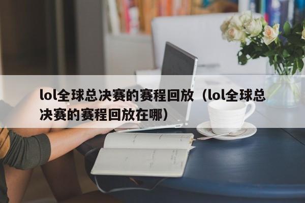 lol全球總決賽的賽程回放（lol全球總決賽的賽程回放在哪）