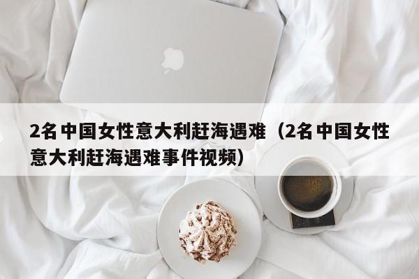 2名中國女性意大利趕海遇難（2名中國女性意大利趕海遇難事件視頻）