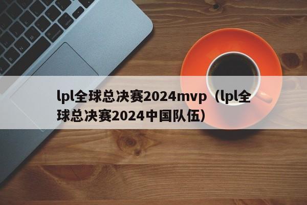 lpl全球總決賽2024mvp（lpl全球總決賽2024中國隊伍）