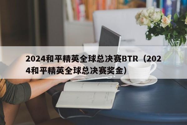 2024和平精英全球總決賽BTR（2024和平精英全球總決賽獎金）