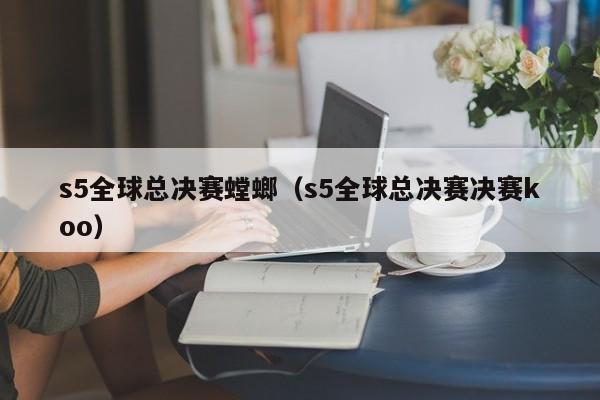 s5全球總決賽螳螂（s5全球總決賽決賽koo）