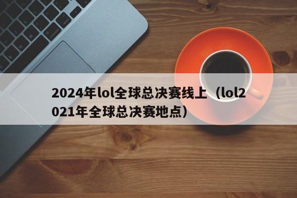 2024年lol全球總決賽線上（lol2021年全球總決賽地點）