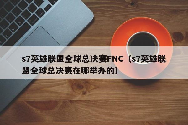 s7英雄聯盟全球總決賽FNC（s7英雄聯盟全球總決賽在哪舉辦的）