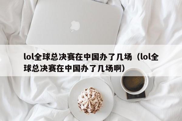 lol全球總決賽在中國辦了幾場（lol全球總決賽在中國辦了幾場啊）