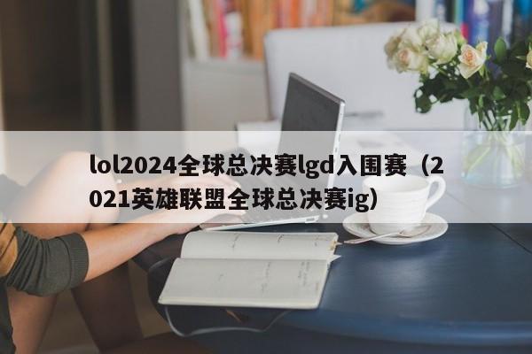 lol2024全球總決賽lgd入圍賽（2021英雄聯盟全球總決賽ig）