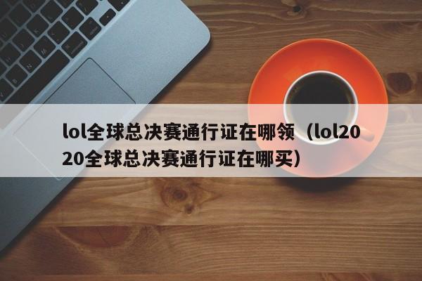 lol全球總決賽通行證在哪領（lol2020全球總決賽通行證在哪買）