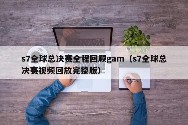 s7全球總決賽全程回顧gam（s7全球總決賽視頻回放完整版）