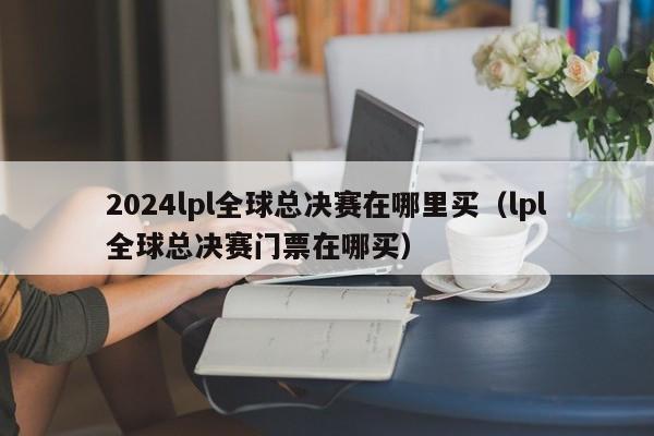 2024lpl全球總決賽在哪裏買（lpl全球總決賽門票在哪買）