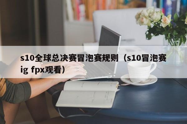 s10全球總決賽冒泡賽規則（s10冒泡賽ig fpx觀看）