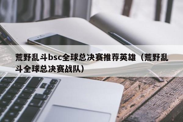 荒野亂鬥bsc全球總決賽推薦英雄（荒野亂鬥全球總決賽戰隊）