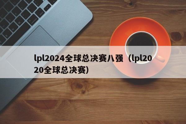 lpl2024全球總決賽八強（lpl2020全球總決賽）