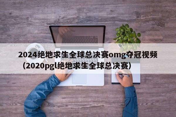 2024絕地求生全球總決賽omg奪冠視頻（2020pgl絕地求生全球總決賽）