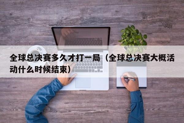 全球總決賽多久才打一局（全球總決賽大概活動什麼時候結束）